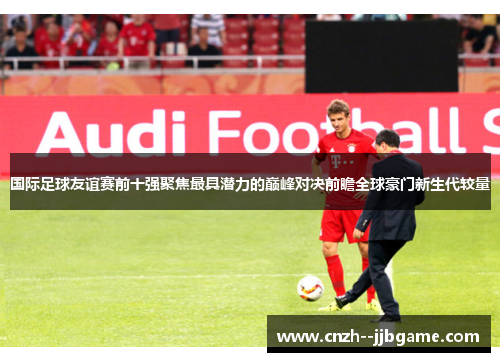 国际足球友谊赛前十强聚焦最具潜力的巅峰对决前瞻全球豪门新生代较量 国际足球友谊赛前十强聚焦最具潜力的巅峰对决前瞻全球豪门新生代较量