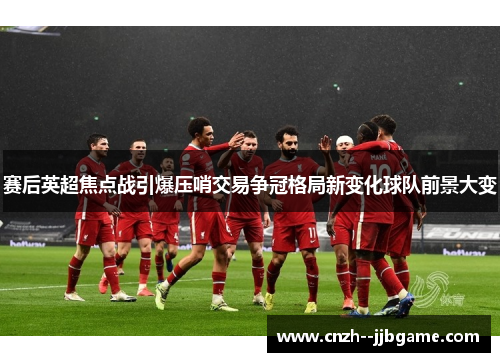 赛后英超焦点战引爆压哨交易争冠格局新变化球队前景大变