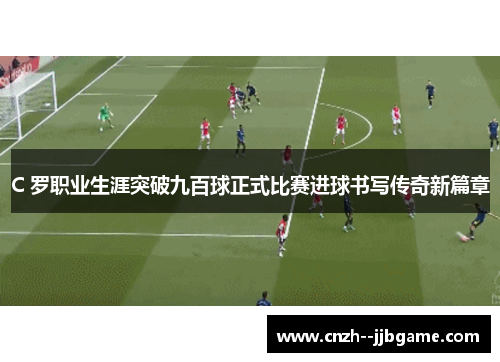 C 罗职业生涯突破九百球正式比赛进球书写传奇新篇章 C 罗职业生涯突破九百球正式比赛进球书写传奇新篇章