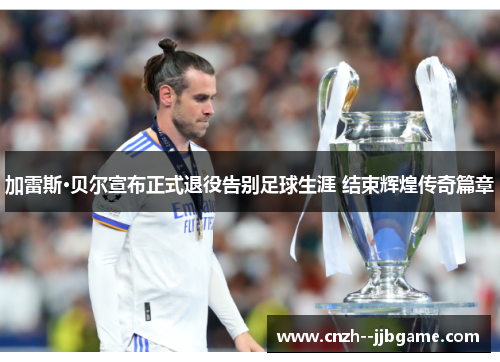 加雷斯·贝尔宣布正式退役告别足球生涯 结束辉煌传奇篇章