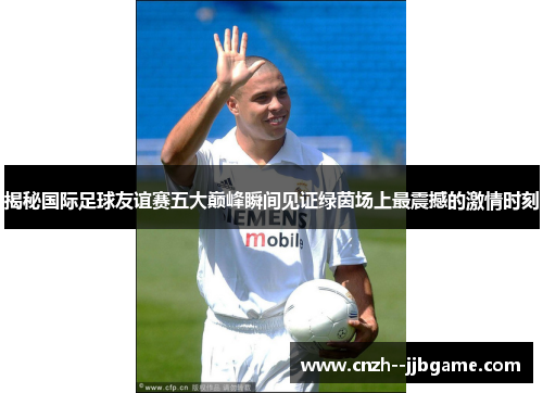 揭秘国际足球友谊赛五大巅峰瞬间见证绿茵场上最震撼的激情时刻